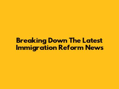 Breaking Down The Latest Immigration Reform News