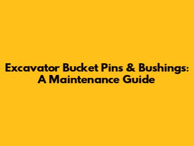 Excavator Bucket Pins & Bushings: A Maintenance Guide
