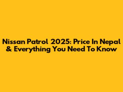 Nissan Patrol 2025: Price In Nepal & Everything You Need To Know