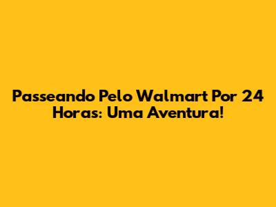 Passeando Pelo Walmart Por 24 Horas: Uma Aventura!