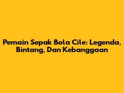 Pemain Sepak Bola Cile: Legenda, Bintang, Dan Kebanggaan