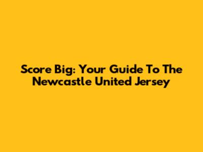 Score Big: Your Guide To The Newcastle United Jersey