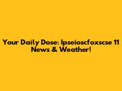 Your Daily Dose: Ipseioscfoxscse 11 News & Weather!
